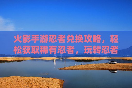 火影手游忍者兑换攻略，轻松获取稀有忍者，玩转忍者世界