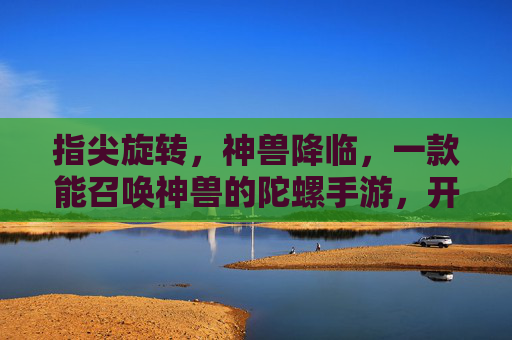 指尖旋转,神兽降临,一款能召唤神兽的陀螺手游,开启奇幻冒险新篇章