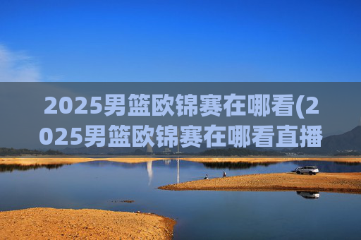 2025男篮欧锦赛在哪看(2025男篮欧锦赛在哪看直播啊)
