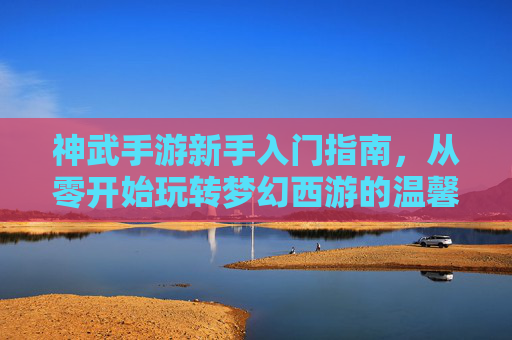 神武手游新手入门指南，从零开始玩转梦幻西游的温馨攻略，神武手游新手入门指南，从零开始玩转梦幻西游的温馨攻略