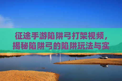 征途手游陷阱弓打架视频,揭秘陷阱弓的陷阱玩法与实战策略