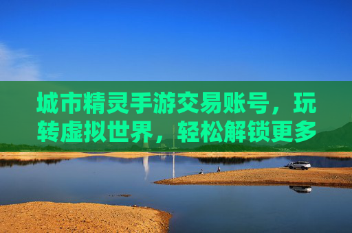 城市精灵手游交易账号,玩转虚拟世界,轻松解锁更多游戏乐趣