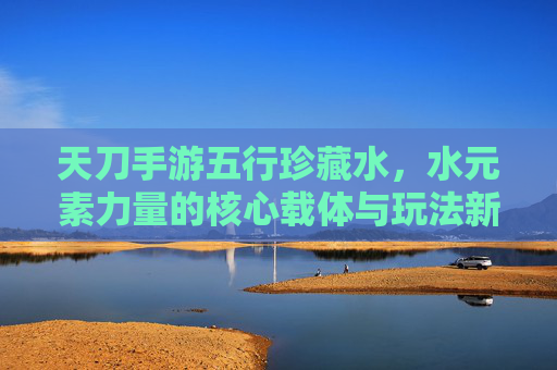 天刀手游五行珍藏水,水元素力量的核心载体与玩法新机遇