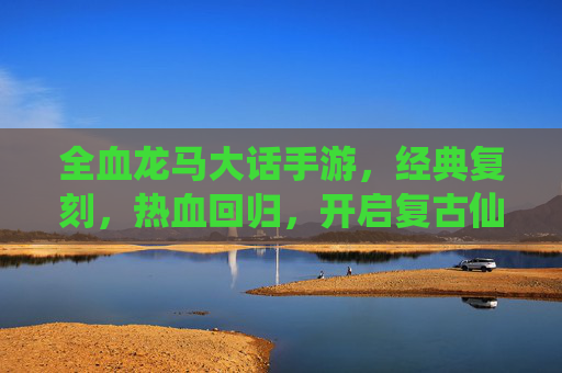 全血龙马大话手游,经典复刻,热血回归,开启复古仙侠新篇章,全血龙马大话手游经典复刻 热血回归开启复古仙侠新篇章