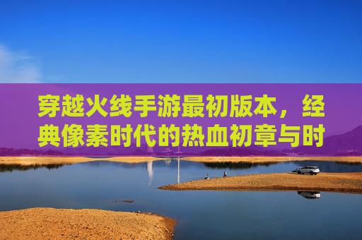 穿越火线手游最初版本，经典像素时代的热血初章与时代印记，穿越火线手游最初版本，经典像素时代的热血初章与时代印记
