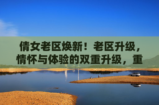 倩女老区焕新！老区升级，情怀与体验的双重升级，重温经典与探索新乐趣，倩女老区焕新，情怀与体验双重升级，重温经典探索新乐趣
