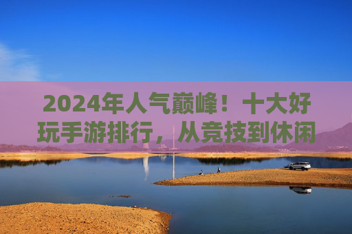 2024年人气巅峰!十大好玩手游排行,从竞技到休闲,总有一款让你爱不释手