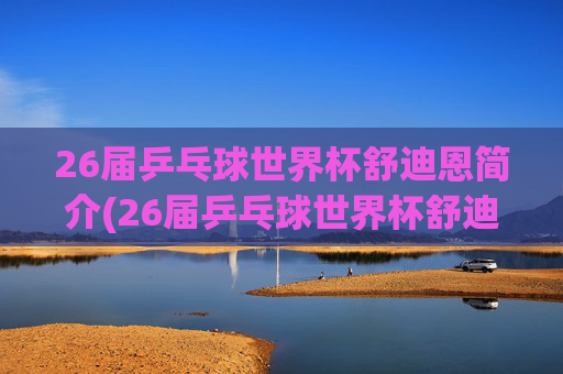 26届乒乓球世界杯舒迪恩简介(26届乒乓球世界杯舒迪恩简介视频)