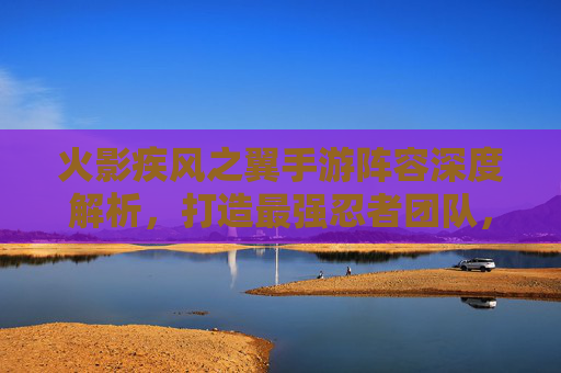 火影疾风之翼手游阵容深度解析,打造最强忍者团队,制霸火影世界