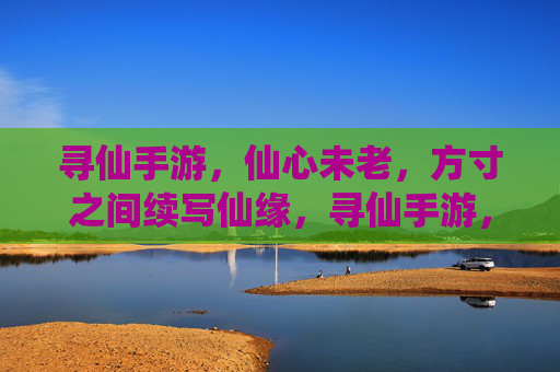 寻仙手游,仙心未老,方寸之间续写仙缘,寻仙手游,仙心未老,方寸之间续写仙缘
