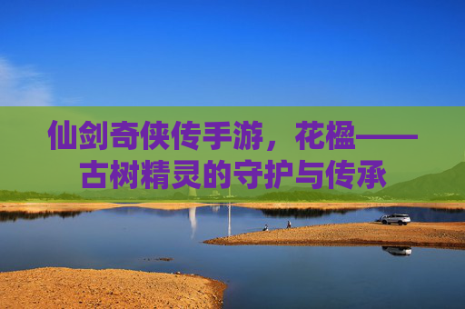仙剑奇侠传手游,花楹——古树精灵的守护与传承