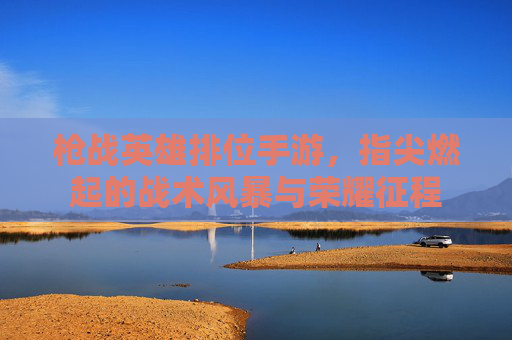 枪战英雄排位手游,指尖燃起的战术风暴与荣耀征程