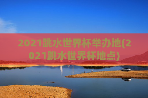 2021跳水世界杯举办地(2021跳水世界杯地点)