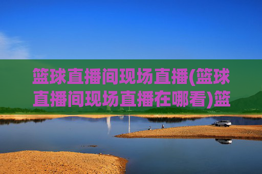 篮球直播间现场直播(篮球直播间现场直播在哪看)篮球直播间现场直播,官方推荐平台及观看方法