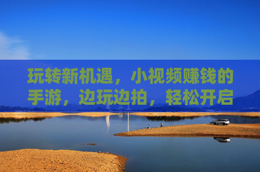 玩转新机遇，小视频赚钱的手游，边玩边拍，轻松开启副业模式