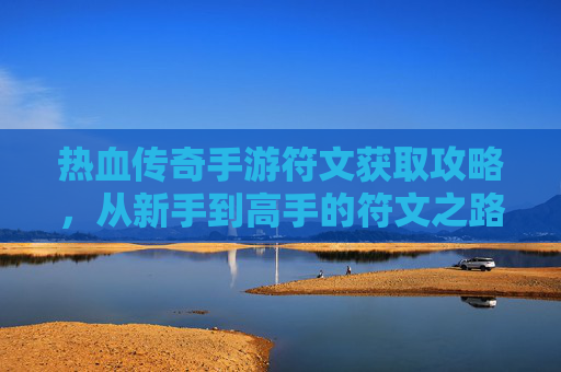 热血传奇手游符文获取攻略，从新手到高手的符文之路，解锁强大战斗力！