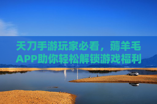 天刀手游玩家必看，薅羊毛APP助你轻松解锁游戏福利，畅玩无忧！