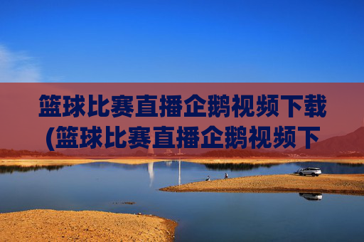 篮球比赛直播企鹅视频下载(篮球比赛直播企鹅视频下载安装)