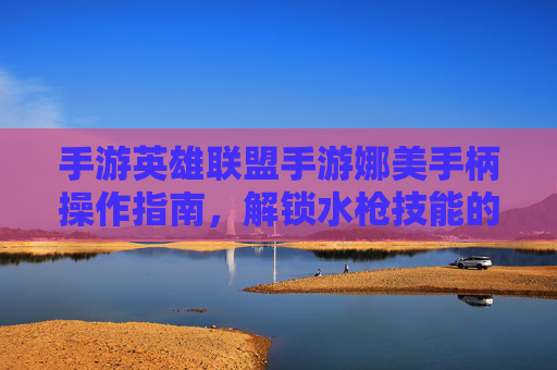 手游英雄联盟手游娜美手柄操作指南，解锁水枪技能的流畅体验，告别手机误触的烦恼