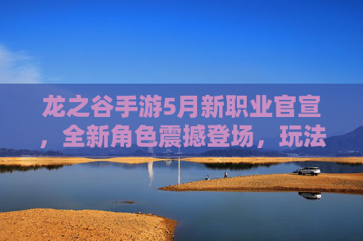 龙之谷手游5月新职业官宣，全新角色震撼登场，玩法细节抢先看！