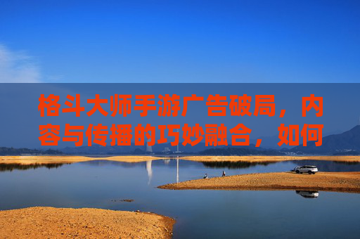 格斗大师手游广告破局,内容与传播的巧妙融合,如何引爆玩家热情?