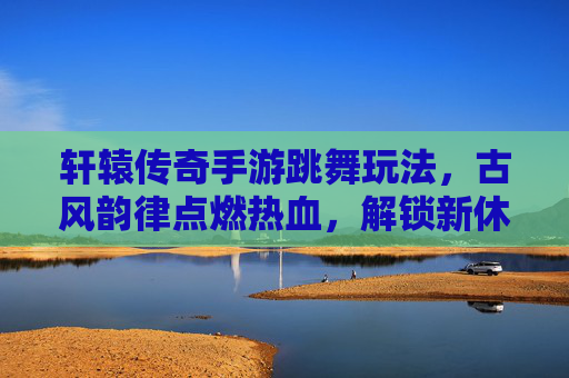 轩辕传奇手游跳舞玩法，古风韵律点燃热血，解锁新休闲体验