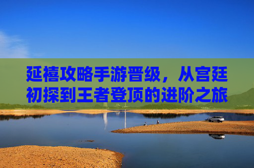 延禧攻略手游晋级，从宫廷初探到王者登顶的进阶之旅，延禧攻略手游晋级，从宫廷初探到王者登顶的进阶之旅