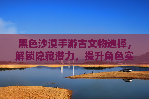 黑色沙漠手游古文物选择，解锁隐藏潜力，提升角色实力的关键策略