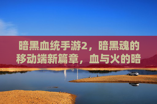 暗黑血统手游2，暗黑魂的移动端新篇章，血与火的暗黑新体验