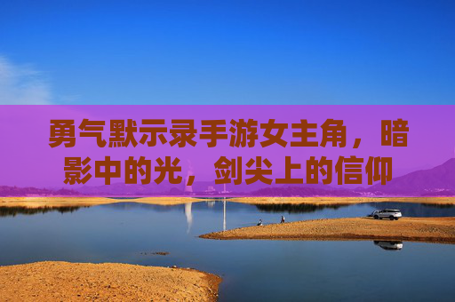 勇气默示录手游女主角,暗影中的光,剑尖上的信仰