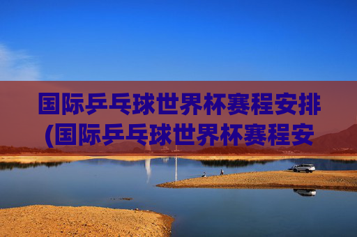国际乒乓球世界杯赛程安排(国际乒乓球世界杯赛程安排表)