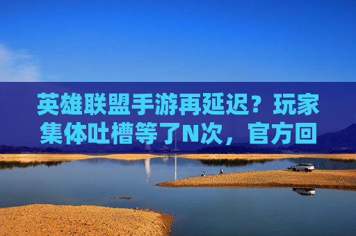 英雄联盟手游再延迟？玩家集体吐槽等了N次，官方回应未明确