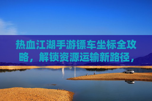 热血江湖手游镖车坐标全攻略，解锁资源运输新路径，轻松积累财富