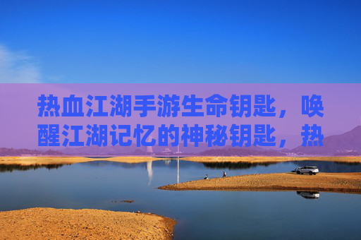 热血江湖手游生命钥匙，唤醒江湖记忆的神秘钥匙，热血江湖手游生命钥匙，唤醒江湖记忆的神秘钥匙