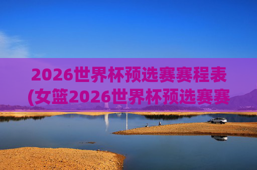 2026世界杯预选赛赛程表(女篮2026世界杯预选赛赛程表)2026女篮世界杯预选赛赛程表
