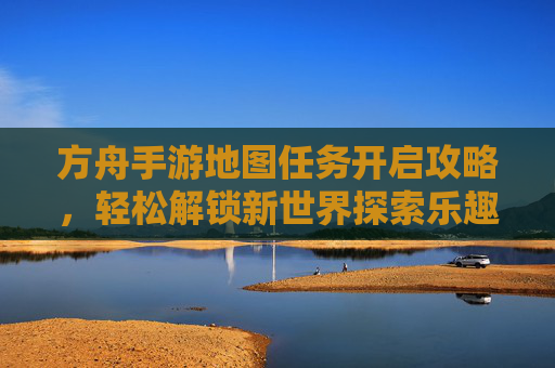 方舟手游地图任务开启攻略,轻松解锁新世界探索乐趣