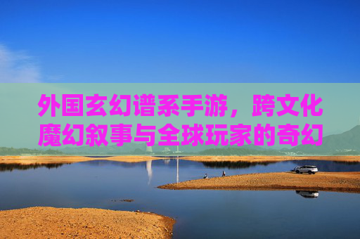 外国玄幻谱系手游,跨文化魔幻叙事与全球玩家的奇幻共鸣,外国玄幻谱系手游,跨文化魔幻叙事与全球玩家的奇幻共鸣