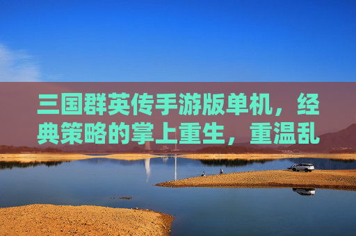 三国群英传手游版单机，经典策略的掌上重生，重温乱世争霸的指尖乐趣