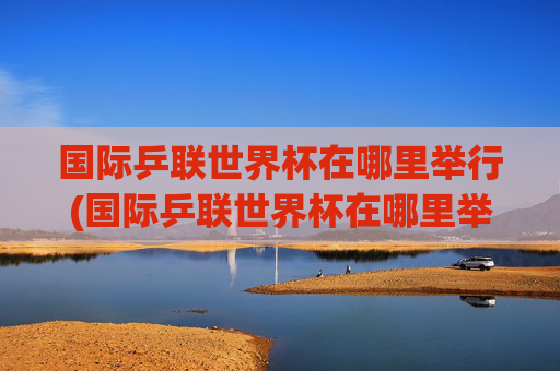 国际乒联世界杯在哪里举行(国际乒联世界杯在哪里举行的)国际乒联世界杯在哪里举行？