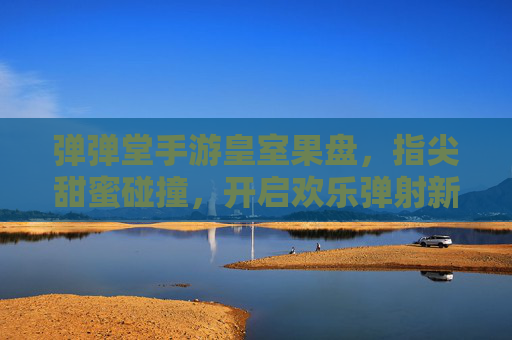 弹弹堂手游皇室果盘，指尖甜蜜碰撞，开启欢乐弹射新篇章