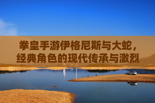 拳皇手游伊格尼斯与大蛇，经典角色的现代传承与激烈对决