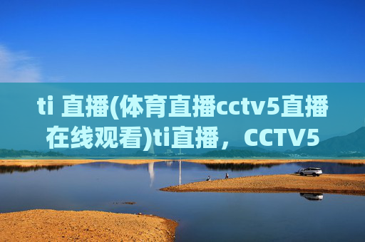 ti 直播(体育直播cctv5直播在线观看)ti直播，CCTV5体育直播在线观看官方入口