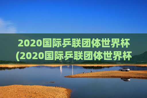2020国际乒联团体世界杯(2020国际乒联团体世界杯冠军是谁)