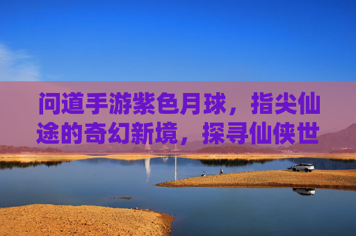 问道手游紫色月球，指尖仙途的奇幻新境，探寻仙侠世界的神秘秘境