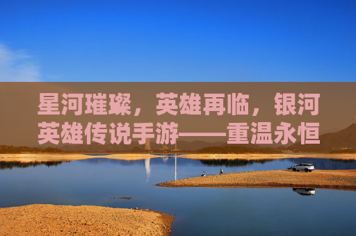 星河璀璨，英雄再临，银河英雄传说手游——重温永恒银河的史诗篇章