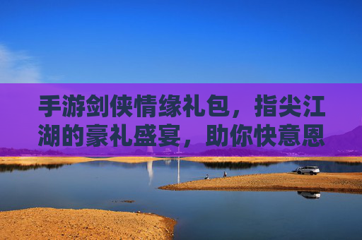 手游剑侠情缘礼包,指尖江湖的豪礼盛宴,助你快意恩仇
