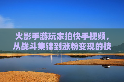 火影手游玩家拍快手视频,从战斗集锦到涨粉变现的技巧指南,火影手游快手视频,从战斗集锦到涨粉变现的技巧指南