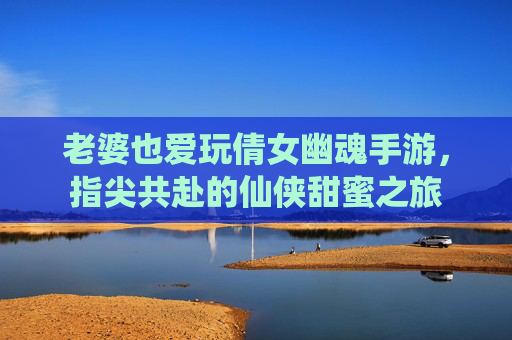 老婆也爱玩倩女幽魂手游，指尖共赴的仙侠甜蜜之旅