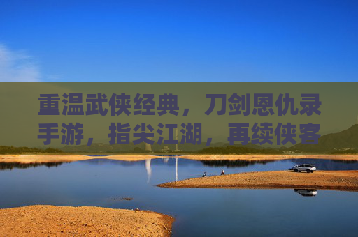 重温武侠经典，刀剑恩仇录手游，指尖江湖，再续侠客情缘，重温武侠经典，刀剑恩仇录手游与指尖江湖，再续侠客情缘