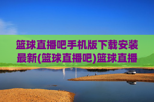 篮球直播吧手机版下载安装最新(篮球直播吧)篮球直播吧手机版下载安装最新版
